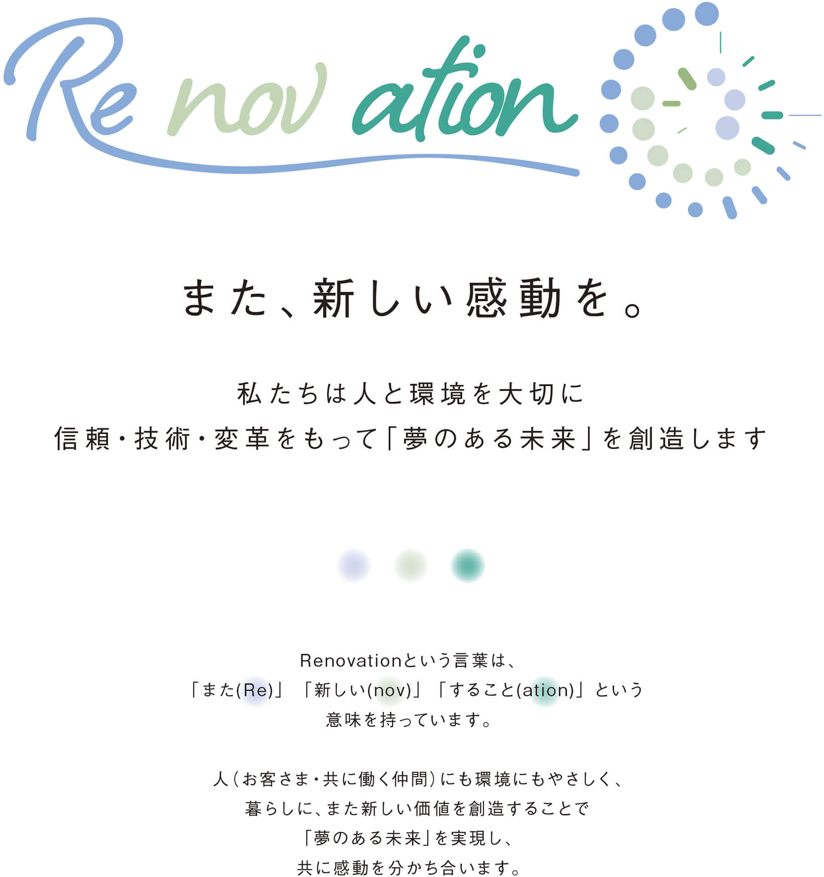 Renovation また、新しい感動を。私たちは人と環境を大切に信頼・技術・革新をもって「夢のある未来」を創造します｜Renovation という言葉は、「また(Re)」「新しい(nov)」「すること(ation)」という意味を持っています。人（お客さま・共に働く仲間） にも環境にもやさしく、暮らしに、また新しい価値を創造することで「夢のある未来」を実現し、共に感動を分かち合います。