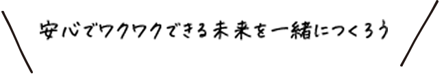 安心でワクワクできる未来を一緒につくろう
