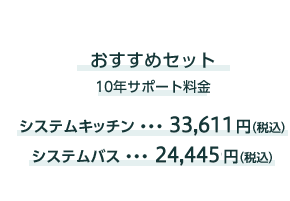 おすすめセット
                10サポート料金
                システムキッチン...33,611円(税込)システムバス...24,445円(税込)