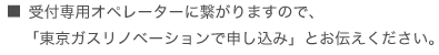 ■受付専用オペレーターに繋がりますので、「東京ガスリノベーションで申し込み」とお伝えください。